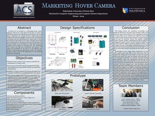 MARKETING HOVER CAMERA
Polytechnic University of Puerto Rico
Electrical & Computer Engineering and Computer Science Department
Winter - 2014
Abstract
Currently we are situated in a technology boom, where
engineers need to be a step ahead all the time. In terms of
marketing, being forward thinking and having the next best
thing is important. An example of this is advertising your
company with the latest gadgets. Because of this a prototype
is proposed and the marketing hover camera idea is born.
The purpose of this project is to create a friendly device that
can be customized to the client needs and will provide pro-
fessional footage at an affordable cost while advertising the
company, team, product or sporting event. The marketing
hover camera has high tech components and systems, it’s
simple and convenient to use and it’s a cost effective ap-
proach to advertising and capturing live events. The market-
ing hover camera could be the beginning of a new standard
of video live streaming.
Objectives
Remote control overhead camera system customized for
marketing use in public events.
Sensors are to be used for giving warnings and possible
course adjustments when close to objects via customized
programming.
Establish a wireless connectivity between the camera and
computer to enable live streaming of pictures and videos.
Balancing the weight, optimizing total system power con-
sumption, minimizing power supply size and weight, and
programming the micro controller to comply with the
needs and constraints to optimize performance and func-
tionality between recharging/changing batteries.
The resulting system should represent a viable product for
a possible client interested in high quality video and pic-
ture streaming for indoor public events.
Team Members
Sue H. Fontanez Nieves : 58982
Karla E. Martínez Burgos : 65704
Javier Perez Perez : 57621
Juan C. Ramos Padro : 69556
Orlando Rosado Rodríguez : 78657
Professor Wence Lopez Cruz
Design Specifications
Prototype
Roller with drill attached Motor Controller Connection
The console Controlling the console
Conclusion
This design project was completed successfully, even
though we did have to overcome many obstacles while at the
same time learn about realistic issues regarding movement
of a heavy frame. As an example, our objective was to find
two motors that had the torque necessary to move the slid-
ing bar and the attached console that together weighed
around 8 pounds without overheating the power supply or
damaging the electric motors. We also wanted to make a sys-
tem that would be battery powered. Having to move a 12
foot beam was one of the biggest challenges because if both
sides did not move synchronously the bar would begin to ro-
tate in a way which would eventually lock the wheels on the
side.
We decided to use a single motor connected to an axle
which would move both sides at the same time and in-
creased the voltage fed to the motor to move the system
without any issues. We used an Arduino microcontroller to
send commands wirelessly to a separate receiving Arduino
microcontroller while only experiencing minimal lag. The
Samsung Galaxy Camera was attached to a pan and tilt servo
mount which was controlled by the receiving Arduino micro-
controller. The final program has a four proximity sensor
function that helps avoid damages with objects that may col-
lide with the console. It is capable of streaming through an
Android application that lets you access high definition video
and high resolution photos through any mobile device that
contains this application. At the same time the application al-
lows you to control the zoom, brightness and other features.
Lastly, an Xbox 360 controller was successfully programed so
the buttons could control the motors which move the hover
camera in an X and Y axis plane in addition to controlling the
servos responsible for panning and tilting the camera.
Components
Arduino Uno Microcontrollers
XBee 1mW Chip Antennas - Series 1 (802.15.4)
Xbee Shield For Arduino
HC-SR04 Ultrasonic Sensors
Black and Decker AS6NG Alkaline Cordless Screwdrivers
RioRand® Smart Car DC Dual Motor Driver PWM H-Bridge
HS-85B Mighty Micro Servos
Samsung Galaxy Camera
Xbox 360 Controller
 