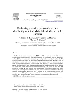 Ocean & Coastal Management 47 (2004) 321–337
Evaluating a marine protected area in a
developing country: Maﬁa Island Marine Park,
Tanzania
Albogast T. Kamukurua,Ã, Yunus D. Mgayaa
,
Marcus C. O¨ hmanb
a
Faculty of Aquatic Sciences and Technology, University of Dar es Salaam, P.O. Box 60091,
Dar es Salaam, Tanzania
b
Department of Zoology, Stockholm University, 10691 Stockholm, Sweden
Abstract
The beneﬁts of marine protected areas (MPAs) to ﬁsh productivity remain debated, and
comprehensive research projects have been suggested to assess MPA function. This study
evaluated MPA performance in a developing country in the context of local needs. We
compared density and size of the blackspot snapper, Lutjanus fulviﬂamma (Forsska˚ l 1775), in
Maﬁa Island Marine Park (MIMP), Tanzania, with adjacent intensively ﬁshed areas (IFA)
using underwater visual censuses (a total of 105, 50-m transects) as well as investigating the
catches in the local ﬁshery. The target species was over four times more numerous, its biomass
six to ten times higher and individual sizes on an average 37% larger on reefs in MIMP
compared to the IFA. Fish numbers and biomass were negatively correlated with ﬁshing
intensity and positively correlated with hard coral cover and structural complexity. This study
supports predictions that MPAs can play a key role in the conservation of habitats and
management of a ﬁshery. It is suggested that for the purpose of management, it is possible to
evaluate MPA performance with limited resources by focusing on key information.
r 2004 Elsevier Ltd. All rights reserved.
ARTICLE IN PRESS
www.elsevier.com/locate/ocecoaman
0964-5691/$ - see front matter r 2004 Elsevier Ltd. All rights reserved.
doi:10.1016/j.ocecoaman.2004.07.003
ÃCorresponding author. Tel.: +468 164 022; fax: +468 167 715.
E-mail address: marcus.ohman@zoologi.su.se (M.C. O¨ hman).
 