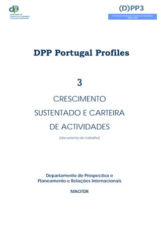 DPP Portugal Profiles
3
CRESCIMENTO
SUSTENTADO E CARTEIRA
DE ACTIVIDADES
(documento de trabalho)
Departamento de Prospectiva e
Planeamento e Relações Internacionais
MAOTDR
(D)PP3
Crescimento Sustentado e Carteira de Actividades
Março 2008
DEPARTAMENTO DE
PROSPECTIVA E PLANEAMENTO
E RELAÇÕES INTERNACIONAIS
 