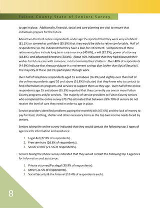 F u l t o n C o u n t y S t a t e o f S e n i o r s S u r v e y
8
to age in place. Additionally, financial, social and care planning are vital to ensure that
individuals prepare for the future.
About two-thirds of online respondents under age 55 reported that they were very confident
(31.1%) or somewhat confident (35.9%) that they would be able to retire comfortably. Half of
respondents (50.7%) indicated that they have a plan for retirement. Components of these
retirement plans include long term care insurance (40.6%), a will (32.3%), power of attorney
(18.8%), and advanced directives (30.8%). About 40% indicated that they had discussed their
wishes for future care with someone, most commonly their children. Over 40% of respondents
(44.9%) indicate that they participate in a retirement savings plan (other than Social Security).
The majority of these (68.5%) participate through work.
Over half of telephone respondents aged 55 and above (56.8%) and slightly over than half of
the online respondents aged 55 and above (51.8%) indicated that they knew who to contact to
find information on programs and services to support them as they age. Over half of the online
respondents age 55 and above (65.3%) reported that they currently use one or more Fulton
County programs and/or services. The majority of service providers to Fulton County seniors
who completed the online survey (70.7%) estimated that between 26%-70% of seniors do not
receive the level of care they need in order to age in place.
Service providers identified problems paying the monthly bills (67.6%) and the lack of money to
pay for food, clothing, shelter and other necessary items as the top two income needs faced by
seniors.
Seniors taking the online survey indicated that they would contact the following top 3 types of
agencies for information and assistance:
1. Legal Aid (27.8% of respondents).
2. Free seminars (26.8% of respondents).
3. Senior center (23.5% of respondents).
Seniors taking the phone survey indicated that they would contact the following top 3 agencies
for information and assistance:
1. Private attorney/Paralegal (30.9% of respondents).
2. Other (21.5% of respondents).
3. Social Security & the Internet (13.4% of respondents each).
 