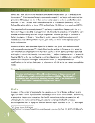 F u l t o n C o u n t y S t a t e o f S e n i o r s S u r v e y
14
Census data from 2010 indicate that 38.9% of Fulton County residents age 55 and above are
homeowners1
. The majority of telephone respondents aged 55 and above indicated their first
preference if they could not live in their current home would be to live in another home that
they own (23.9%). The next most common choice was in a retirement community (21.6%),
followed by with a relative or friend (13%), assisted living (12.8%), and in an apartment (8.3%).
The majority of online respondents aged 55 and above reported that they currently live in a
home that they own (62.3%). In an apartment (16.2%) and with a relative or friend (8.5%) were
the next most frequently reported living arrangements. The average length of residence in
Fulton County was 22.5 years. Fulton County seniors reported that they most commonly
needed assistance with major home repairs, yard work, and minor home repairs/paying for
home maintenance.
When asked about what would be important to them in later years, over three-fourths of
online respondents under age 55 indicated that housing assistance (locator service) would be
very important (69.5%) or somewhat important (23.9%) to them. Service providers identified
waiting lists for subsidized housing that are too long (71.1%) and inadequate stock of accessible
housing (30.3%) as the top two housing needs faced by seniors. In addition, they identified the
need for assistance with funding for access modifications (53.9%) and the need for
modifications to the kitchen, bathroom, or other rooms (47.4%) as the top two accommodation
needs.
Housing Recommendations
Housing strategies need to address the issues of home repair and
modifications to enhance safety and accessibility. Additionally,
accessible and affordable housing options need to be developed to
meet the current and future needs of older adults.
Health
Increases in the number of older adults, life expectancy and risk of disease and injury as one
ages, will create serious implications for an already strained public health system. Additionally,
a system that focuses on a cure rather than health promotion and disease prevention, will
ultimately lead to increases in sickness, disease and unmanageable health care costs.
According to The State of Aging and Health in America report published by the CDC, working to
1
U.S. Census Bureau, 2010 Census.
http://factfinder2.census.gov/faces/tableservices/jsf/pages/productview.xhtml?pid=DEC_10_SF1_QTH2&prodTyp
e=table
 