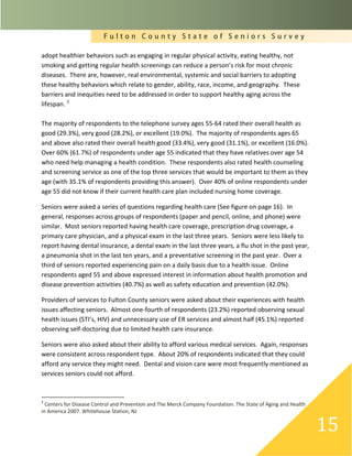 F u l t o n C o u n t y S t a t e o f S e n i o r s S u r v e y
15
adopt healthier behaviors such as engaging in regular physical activity, eating healthy, not
smoking and getting regular health screenings can reduce a person’s risk for most chronic
diseases. There are, however, real environmental, systemic and social barriers to adopting
these healthy behaviors which relate to gender, ability, race, income, and geography. These
barriers and inequities need to be addressed in order to support healthy aging across the
lifespan. 2
The majority of respondents to the telephone survey ages 55-64 rated their overall health as
good (29.3%), very good (28.2%), or excellent (19.0%). The majority of respondents ages 65
and above also rated their overall health good (33.4%), very good (31.1%), or excellent (16.0%).
Over 60% (61.7%) of respondents under age 55 indicated that they have relatives over age 54
who need help managing a health condition. These respondents also rated health counseling
and screening service as one of the top three services that would be important to them as they
age (with 35.1% of respondents providing this answer). Over 40% of online respondents under
age 55 did not know if their current health care plan included nursing home coverage.
Seniors were asked a series of questions regarding health care (See figure on page 16). In
general, responses across groups of respondents (paper and pencil, online, and phone) were
similar. Most seniors reported having health care coverage, prescription drug coverage, a
primary care physician, and a physical exam in the last three years. Seniors were less likely to
report having dental insurance, a dental exam in the last three years, a flu shot in the past year,
a pneumonia shot in the last ten years, and a preventative screening in the past year. Over a
third of seniors reported experiencing pain on a daily basis due to a health issue. Online
respondents aged 55 and above expressed interest in information about health promotion and
disease prevention activities (40.7%) as well as safety education and prevention (42.0%).
Providers of services to Fulton County seniors were asked about their experiences with health
issues affecting seniors. Almost one-fourth of respondents (23.2%) reported observing sexual
health issues (STI’s, HIV) and unnecessary use of ER services and almost half (45.1%) reported
observing self-doctoring due to limited health care insurance.
Seniors were also asked about their ability to afford various medical services. Again, responses
were consistent across respondent type. About 20% of respondents indicated that they could
afford any service they might need. Dental and vision care were most frequently mentioned as
services seniors could not afford.
2
Centers for Disease Control and Prevention and The Merck Company Foundation. The State of Aging and Health
in America 2007. Whitehouse Station, NJ
 