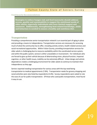 F u l t o n C o u n t y S t a t e o f S e n i o r s S u r v e y
19
Food Security Recommendations
Strategies to reduce hunger risk and food insecurity should address
access, quality and sustainability to support the nutritional needs of
older adults; especially individuals who have limited support and
resources. Additionally, strengthening food related knowledge, skills
and behaviors is needed to ensure a healthy and nutritious diet.
Transportation
Providing a comprehensive senior transportation network is an essential part of aging in place
and providing a means to independence. Transportation services are necessary for accessing
much of what the community has to offer, including activity centers, health related services and
social recreational opportunities. Within Fulton County, providing transportation services for
older adults is challenging due to resource availability within the coordinated service system,
and within the public system, service is either unavailable or inconvenient. For individuals who
are forced to give up their vehicle because of deteriorating vision, physical function, impaired
cognition, or other health issues, mobility can be extremely difficult. Urban design and vehicle
dependence creates a challenging environment for older adults to continue to maintain their
independence as they age.
Seniors reported needing transportation for various areas with the top need being
transportation to medical appointments (7.8%). Transportation needs for grocery shopping and
social activities were also listed by respondents (5.4%). Survey respondents were asked to rate
the ease of use for public transportation. Of those who used public transportation, most found
it easy to use.
 