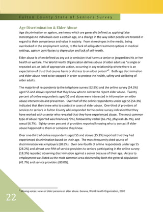 F u l t o n C o u n t y S t a t e o f S e n i o r s S u r v e y
22
Age Discrimination & Elder Abuse
Age discrimination or ageism, are terms which are generally defined as applying false
stereotypes to individuals over a certain age, or a change in the way older people are treated in
regard to their competence and value in society. From stereotypes in the media, being
overlooked in the employment sector, to the lack of adequate treatment options in medical
settings, ageism contributes to depression and lack of self-worth.
Elder abuse is often defined as any act or omission that harms a senior or jeopardizes his or her
health or welfare. The World Health Organization defines abuse of older adults as “a single or
repeated act, or lack of appropriate action, occurring in any relationship where there is an
expectation of trust that causes harm or distress to an older person”2
. Both age discrimination
and elder abuse need to be stopped in order to protect the health, safety and wellbeing of
older adults.
The majority of respondents to the telephone survey (62.9%) and the online survey (54.3%)
aged 55 and above reported that they knew who to contact to report elder abuse. Twenty
percent of online respondents aged 55 and above were interested in information on elder
abuse intervention and prevention. Over half of the online respondents under age 55 (54.3%)
indicated that they knew who to contact in cases of elder abuse. One-third of providers of
services to seniors in Fulton County who responded to the online survey indicated that they
have worked with a senior who revealed that they have experienced abuse. The most common
type of abuse reported was financial (70%), followed by verbal (66.7%), physical (46.7%), and
sexual (6.7%). Eighty-seven percent of providers reported knowing who to contact if elder
abuse happened to them or someone they knew.
Over one-third of online respondents aged 55 and above (35.3%) reported that they had
experienced discrimination based on their age. The most frequently cited source of
discrimination was employers (60.6%). Over one-fourth of online respondents under age 55
(28.2%) and almost one-fifth of service providers to seniors participating in the online survey
(18.3%) reported observing discrimination against a senior because of their age. Access to
employment was listed as the most common area observed by both the general population
(41.7%) and service providers (80.0%).
2
Missing voices: views of older persons on elder abuse. Geneva, World Health Organization, 2002
 