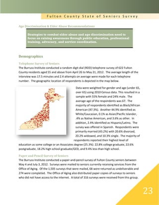 F u l t o n C o u n t y S t a t e o f S e n i o r s S u r v e y
23
Age Discrimination & Elder Abuse Recommendations
Strategies to combat elder abuse and age discrimination need to
focus on raising awareness through public education, professional
training, advocacy, and service coordination.
Demographics
Telephone Survey of Seniors
The Burruss Institute conducted a random digit dial (RDD) telephone survey of 622 Fulton
County residents aged 55 and above from April 26 to May 21, 2012. The average length of the
interview was 17.5 minutes and 2.4 attempts on average were made for each telephone
number. The geographic location of respondents is depicted in the map below.
Data were weighted for gender and age (under 65,
over 65) using 2010 Census data. This resulted in a
sample with 55% female and 24% male. The
average age of the respondents was 67. The
majority of respondents identified as Black/African
American (47.3%). Another 44.9% identified as
White/Caucasian, 0.1% as Asian/Pacific Islander,
.4% as Native American, and 3.6% as other. In
addition, 2.4% identified as Hispanic/Latino. The
survey was offered in Spanish. Respondents were
primarily married (43.2%) with 20.6% divorced,
20.2% widowed, and 10.3% single. The majority of
respondents reported their highest level of
education as some college or an Associates degree (25.3%). 22.8% college graduate, 22.6%
postgraduate, 18.2% high school graduate/GED, and 9.4% less than high school.
Paper and Pencil Survey of Seniors
The Burruss Institute conducted a paper-and-pencil survey of Fulton County seniors between
May 4 and July 3, 2012. Surveys were mailed to seniors currently receiving services from the
Office of Aging. Of the 1,505 surveys that were mailed, 68 were returned as undeliverable and
274 were completed. The Office of Aging also distributed paper copies of surveys to seniors
who did not have access to the internet. A total of 316 surveys were received from this group.
 