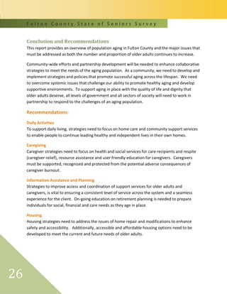 F u l t o n C o u n t y S t a t e o f S e n i o r s S u r v e y
26
Conclusion and Recommendations
This report provides an overview of population aging in Fulton County and the major issues that
must be addressed as both the number and proportion of older adults continues to increase.
Community-wide efforts and partnership development will be needed to enhance collaborative
strategies to meet the needs of the aging population. As a community, we need to develop and
implement strategies and policies that promote successful aging across the lifespan. We need
to overcome systemic issues that challenge our ability to promote healthy aging and develop
supportive environments. To support aging in place with the quality of life and dignity that
older adults deserve, all levels of government and all sectors of society will need to work in
partnership to respond to the challenges of an aging population.
Recommendations:
Daily Activities
To support daily living, strategies need to focus on home care and community support services
to enable people to continue leading healthy and independent lives in their own homes.
Caregiving
Caregiver strategies need to focus on health and social services for care recipients and respite
(caregiver relief), resource assistance and user friendly education for caregivers. Caregivers
must be supported, recognized and protected from the potential adverse consequences of
caregiver burnout.
Information Assistance and Planning
Strategies to improve access and coordination of support services for older adults and
caregivers, is vital to ensuring a consistent level of service across the system and a seamless
experience for the client. On-going education on retirement planning is needed to prepare
individuals for social, financial and care needs as they age in place.
Housing
Housing strategies need to address the issues of home repair and modifications to enhance
safety and accessibility. Additionally, accessible and affordable housing options need to be
developed to meet the current and future needs of older adults.
 