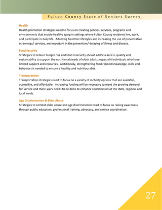 F u l t o n C o u n t y S t a t e o f S e n i o r s S u r v e y
27
Health
Health promotion strategies need to focus on creating policies, services, programs and
environments that enable healthy aging in settings where Fulton County residents live, work,
and participate in daily life. Adopting healthier lifestyles and increasing the use of preventative
screenings/ services, are important in the prevention/ delaying of illness and disease.
Food Security
Strategies to reduce hunger risk and food insecurity should address access, quality and
sustainability to support the nutritional needs of older adults; especially individuals who have
limited support and resources. Additionally, strengthening food related knowledge, skills and
behaviors is needed to ensure a healthy and nutritious diet.
Transportation
Transportation strategies need to focus on a variety of mobility options that are available,
accessible, and affordable. Increasing funding will be necessary to meet the growing demand
for service and more work needs to be done to enhance coordination at the state, regional and
local levels.
Age Discrimination & Elder Abuse
Strategies to combat elder abuse and age discrimination need to focus on raising awareness
through public education, professional training, advocacy, and service coordination.
 