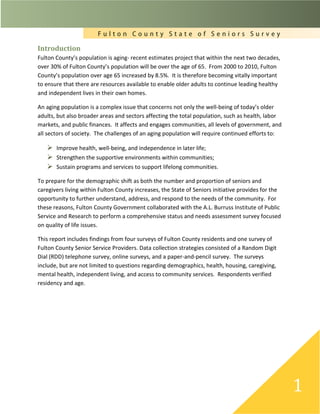 F u l t o n C o u n t y S t a t e o f S e n i o r s S u r v e y
1
Introduction
Fulton County’s population is aging- recent estimates project that within the next two decades,
over 30% of Fulton County’s population will be over the age of 65. From 2000 to 2010, Fulton
County’s population over age 65 increased by 8.5%. It is therefore becoming vitally important
to ensure that there are resources available to enable older adults to continue leading healthy
and independent lives in their own homes.
An aging population is a complex issue that concerns not only the well-being of today’s older
adults, but also broader areas and sectors affecting the total population, such as health, labor
markets, and public finances. It affects and engages communities, all levels of government, and
all sectors of society. The challenges of an aging population will require continued efforts to:
 Improve health, well-being, and independence in later life;
 Strengthen the supportive environments within communities;
 Sustain programs and services to support lifelong communities.
To prepare for the demographic shift as both the number and proportion of seniors and
caregivers living within Fulton County increases, the State of Seniors initiative provides for the
opportunity to further understand, address, and respond to the needs of the community. For
these reasons, Fulton County Government collaborated with the A.L. Burruss Institute of Public
Service and Research to perform a comprehensive status and needs assessment survey focused
on quality of life issues.
This report includes findings from four surveys of Fulton County residents and one survey of
Fulton County Senior Service Providers. Data collection strategies consisted of a Random Digit
Dial (RDD) telephone survey, online surveys, and a paper-and-pencil survey. The surveys
include, but are not limited to questions regarding demographics, health, housing, caregiving,
mental health, independent living, and access to community services. Respondents verified
residency and age.
 