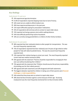 F u l t o n C o u n t y S t a t e o f S e n i o r s S u r v e y
2
Key findings
Individuals 55 and over
 35% experienced age discrimination.
 8-14% of respondents reported skipping meals due to lack of money.
 10% need, but are unable to afford medical care.
 20% have experienced depression in the past year.
 11% report difficulties paying for prescription medications.
 35% of respondents did not know who to contact to report elder abuse.
 72% reported not having a grocery store within walking distance.
 24% have difficulty performing routine housework.
 10% are currently raising grandchildren or children of other family members.
Individuals 54 and under
 90% reported that their relative(s) relied on other people for transportation. This was
the most frequently reported need.
 75% of respondents reported that their relative(s) over 54 years of age relied on other
people for help with daily household chores. This was the second most frequently
reported need.
 13% reported their relative having an unmet care need. The most frequently reported
unmet need was medical assistance (26%).
 65% agreed with the statement “Parents should be responsible for arranging for their
own care without burdening their children.”
 75% agreed with the statement that “Children should assume the primary responsibility
of providing care for their elderly parents.”
 50% agreed with both statements and 10% disagreed with both statements.
 The biggest obstacles reported for children in taking care of their parents were financial
challenges and job responsibilities.
 54% stated that they knew who to contact to report elder abuse.
 28% observed discrimination against a senior because of their age. Accessing
employment was the most frequently mentioned form of discrimination (42%).
 