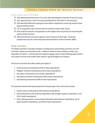 F u l t o n C o u n t y S t a t e o f S e n i o r s S u r v e y
3
Fulton County Service Providers
 54% reported that they knew of a senior who had skipped a meal due to lack of money.
 61% reported that a senior has discussed depression with them in the past year.
 70% identified difficulties paying for prescription medications as the top medical need
experienced by seniors.
 7% of respondents did not know who to contact to report elder abuse.
 65% rated the need for transportation at the highest level of priority for improving the
quality of life of seniors.
 18% observed discrimination against a senior because of their age. Accessing
employment was the most frequently mentioned form of discrimination (80%).
Daily Activities
The ability to perform everyday activities including work, homemaking, personal care and
recreation impact overall quality of life. Inability to perform these activities renders one
dependent on others. A community that supports aging in place creates lifelong opportunities
and support services that enable older adults to age with dignity and respect.
The top five activities that older adults participate in:
1. Physical exercise (indicated by 59% of web respondents)
2. Religious activities (indicated by 56% of web respondents)
3. Recreation (indicated by 51% of web respondents)
4. Educational activities (indicated by 50% of web respondents)
5. Volunteering (indicated by 38% of web respondents)
The top three reasons that keep people from doing things in the community include:
1. Health reasons (indicated by 36% of phone respondents)
2. Cost (indicated by 13% of phone respondents, 8% of paper & pencil respondents, and
25% of web respondents)
3. Place offering activity is inaccessible (indicated by 6% of phone respondents, 4% of
paper & pencil respondents, and 10% of web respondents)
 