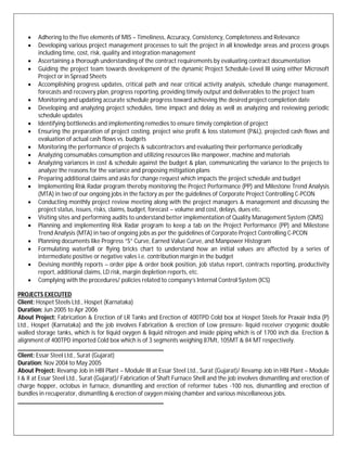  Adhering to the five elements of MIS – Timeliness, Accuracy, Consistency, Completeness and Relevance
 Developing various project management processes to suit the project in all knowledge areas and process groups
including time, cost, risk, quality and integration management
 Ascertaining a thorough understanding of the contract requirements by evaluating contract documentation
 Guiding the project team towards development of the dynamic Project Schedule-Level III using either Microsoft
Project or in Spread Sheets
 Accomplishing progress updates, critical path and near critical activity analysis, schedule change management,
forecasts and recovery plan, progress reporting, providing timely output and deliverables to the project team
 Monitoring and updating accurate schedule progress toward achieving the desired project completion date
 Developing and analyzing project schedules, time impact and delay as well as analyzing and reviewing periodic
schedule updates
 Identifying bottlenecks and implementing remedies to ensure timely completion of project
 Ensuring the preparation of project costing, project wise profit & loss statement (P&L), projected cash flows and
evaluation of actual cash flows vs. budgets
 Monitoring the performance of projects & subcontractors and evaluating their performance periodically
 Analyzing consumables consumption and utilizing resources like manpower, machine and materials
 Analyzing variances in cost & schedule against the budget & plan, communicating the variance to the projects to
analyze the reasons for the variance and proposing mitigation plans
 Preparing additional claims and asks for change request which impacts the project schedule and budget
 Implementing Risk Radar program thereby monitoring the Project Performance (PP) and Milestone Trend Analysis
(MTA) in two of our ongoing jobs in the factory as per the guidelines of Corporate Project Controlling C-PCON
 Conducting monthly project review meeting along with the project managers & management and discussing the
project status, issues, risks, claims, budget, forecast – volume and cost, delays, dues etc.
 Visiting sites and performing audits to understand better implementation of Quality Management System (QMS)
 Planning and implementing Risk Radar program to keep a tab on the Project Performance (PP) and Milestone
Trend Analysis (MTA) in two of ongoing jobs as per the guidelines of Corporate Project Controlling C-PCON
 Planning documents like Progress “S” Curve, Earned Value Curve, and Manpower Histogram
 Formulating waterfall or flying bricks chart to understand how an initial values are affected by a series of
intermediate positive or negative vales i.e. contribution margin in the budget
 Devising monthly reports – order pipe & order book position, job status report, contracts reporting, productivity
report, additional claims, LD risk, margin depletion reports, etc.
 Complying with the procedures/ policies related to company’s Internal Control System (ICS)
PROJECTS EXECUTED
Client: Hospet Steels Ltd., Hospet (Karnataka)
Duration: Jun 2005 to Apr 2006
About Project: Fabrication & Erection of LR Tanks and Erection of 400TPD Cold box at Hospet Steels for Praxair India (P)
Ltd., Hospet (Karnataka) and the job involves Fabrication & erection of Low pressure- liquid receiver cryogenic double
walled storage tanks, which is for liquid oxygen & liquid nitrogen and inside piping which is of 1700 inch dia. Erection &
alignment of 400TPD imported Cold box which is of 3 segments weighing 87Mt, 105MT & 84 MT respectively.
_______________________________________________
Client: Essar Steel Ltd., Surat (Gujarat)
Duration: Nov 2004 to May 2005
About Project: Revamp Job in HBI Plant – Module III at Essar Steel Ltd., Surat (Gujarat)/ Revamp Job in HBI Plant – Module
I & II at Essar Steel Ltd., Surat (Gujarat)/ Fabrication of Shaft Furnace Shell and the job involves dismantling and erection of
charge hopper, octobus in furnace, dismantling and erection of reformer tubes -100 nos, dismantling and erection of
bundles in recuperator, dismantling & erection of oxygen mixing chamber and various miscellaneous jobs.
_______________________________________________
 