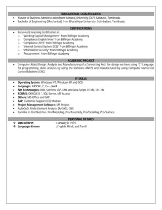 EDUCATIONAL QUALIFICATION
 Master of Business Administration from Kamaraj University (DLP), Madurai, Tamilnadu
 Bachelor of Engineering (Mechanical) from Bharathiyar University, Coimbatore, Tamilnadu
CERTIFICATIONS
 Received E-learning Certification in:
o “Working Capital Management” from Bilfinger Academy
o “Compliance English New” from Bilfinger Academy
o “Compliance 2015” from Bilfinger Academy
o “Internal Control System (ICS)” from Bilfinger Academy
o “Information Security” from Bilfinger Academy
o “Procurement” from Bilfinger Academy
ACADEMIC PROJECT
 Computer Aided Design, Analysis and Manufacturing of a Connecting Rod. For design we have using “C” Language
for programming, done analysis by using the Software ANSYS and manufactured by using Computer Numerical
Control Machine (CNC)
IT SKILLS
 Operating System: Windows NT, Windows XP and DOS
 Languages: PASCAL, C, C++, JAVA
 Net Technologies: RMI, Servlets, JSP, XML and Java-Script, HTML, DHTML
 RDBMS: ORACLE 8.*, SQL Server, MS Access
 Others: MS-Office and SAP
 SAP: Customer Support (CS) Module
 Project Management Software: MS Project
 AutoCAD, Finite Element Analysis (ANSYS), CNC
 Familiar in Pro/Sketcher, Pro/Modeling, Pro/Assembly, Pro/Detailing, Pro/Surface
PERSONAL DETAILS
 Date of Birth : January 8, 1975
 Languages Known : English, Hindi, and Tamil
 