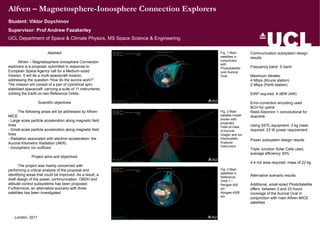Alfven – Magnetosphere-Ionosphere Connection Explorers
Student: Viktor Doychinov
UCL Department of Space & Climate Physics, MS Space Science & Engineering.
Abstract
Alfven – Magnetosphere Ionosphere Connection
explorers is a proposal, submitted in response to
European Space Agency call for a Medium-sized
mission. It will be a multi-spacecraft mission,
addressing the question “How do the aurora work?”.
The mission will consist of a pair of cylindrical spin-
stabilised spacecraft, carrying a suite of 11 instruments,
orbiting the Earth on two Reference Orbits.
Scientific objectives
The following areas will be addressed by Alfven-
MICE:
- Large scale particle acceleration along magnetic field
lines
- Small-scale particle acceleration along magnetic field
lines
- Radiation associated with electron acceleration: the
Auroral Kilometric Radiation (AKR)
- Ionospheric ion outflows
Project aims and objectives
The project was mainly concerned with
performing a critical analysis of the proposal and
identifying areas that could be improved. As a result, a
draft design of the power, communication, OBDH and
attitude control subsystems has been proposed.
Furthermore, an alternative scenario with three
satellites has been investigated.
London, 2011
Supervisor: Prof Andrew Fazakerley
Fig. 1 Main
satellites in
conjunction
with
PhotoSatellite
over Auroral
Oval
Fig. 2 Main
satellite model
shown with
projected
Field-of-View
of Auroral
Imager and Ion
Electrostatic
Analyzer
Instrument
Fig. 3 Main
satellites in
Reference
Orbit 1 –
Perigee 500
km
Apogee 4000
km
Communication subsystem design
results
Frequency band: S band
Maximum bitrates:
4 Mbps (Kiruna station)
2 Mbps (Perth station)
EIRP required: 6 dBW (4W)
Error-correction encoding used
BCH for uplink
Reed-Solomon + convolutional for
downlink
Using SSTL equipment, 3 kg mass
required, 23 W power requirement
Power subsystem design results
Triple Junction Solar Cells used,
average efficiency 30%
4.4 m2 area required, mass of 22 kg
Alternative scenario results
Additional, small-sized PhotoSatellite
offers between 2 and 23 hours
coverage of the Auroral Oval in
conjunction with main Alfven-MICE
satellites
 