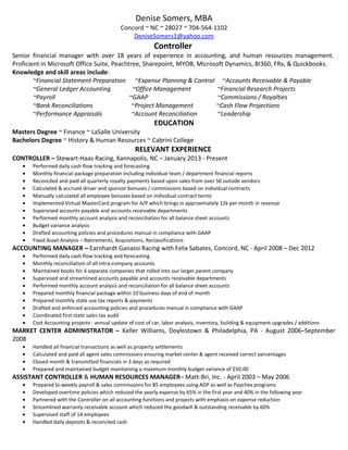 Denise Somers, MBA
Concord ~ NC ~ 28027 ~ 704-564-1102
DeniseSomers1@yahoo.com
Controller
Senior financial manager with over 18 years of experience in accounting, and human resources management.
Proficient in Microsoft Office Suite, Peachtree, Sharepoint, MYOB, Microsoft Dynamics, BI360, FRx, & Quickbooks.
Knowledge and skill areas include:
~Financial Statement Preparation ~Expense Planning & Control ~Accounts Receivable & Payable
~General Ledger Accounting ~Office Management ~Financial Research Projects
~Payroll ~GAAP ~Commissions / Royalties
~Bank Reconciliations ~Project Management ~Cash Flow Projections
~Performance Appraisals ~Account Reconciliation ~Leadership
EDUCATION
Masters Degree ~ Finance ~ LaSalle University
Bachelors Degree ~ History & Human Resources ~ Cabrini College
RELEVANT EXPERIENCE
CONTROLLER – Stewart-Haas Racing, Kannapolis, NC – January 2013 - Present
• Performed daily cash flow tracking and forecasting
• Monthly financial package preparation including individual team / department financial reports
• Reconciled and paid all quarterly royalty payments based upon sales from over 50 outside vendors
• Calculated & accrued driver and sponsor bonuses / commissions based on individual contracts
• Manually calculated all employee bonuses based on individual contract terms
• Implemented Virtual MasterCard program for A/P which brings in approximately 12k per month in revenue
• Supervised accounts payable and accounts receivable departments
• Performed monthly account analysis and reconciliation for all balance sheet accounts
• Budget variance analysis
• Drafted accounting policies and procedures manual in compliance with GAAP
• Fixed Asset Analysis – Retirements, Acquisitions, Reclassifications
ACCOUNTING MANAGER – Earnhardt Ganassi Racing with Felix Sabates, Concord, NC - April 2008 – Dec 2012
• Performed daily cash flow tracking and forecasting
• Monthly reconciliation of all intra-company accounts
• Maintained books for 4 separate companies that rolled into our larger parent company
• Supervised and streamlined accounts payable and accounts receivable departments
• Performed monthly account analysis and reconciliation for all balance sheet accounts
• Prepared monthly financial package within 10 business days of end of month
• Prepared monthly state use tax reports & payments
• Drafted and enforced accounting policies and procedures manual in compliance with GAAP
• Coordinated first state sales tax audit
• Cost Accounting projects - annual update of cost of car, labor analysis, inventory, building & equipment upgrades / additions
MARKET CENTER ADMINISTRATOR – Keller Williams, Doylestown & Philadelphia, PA - August 2006–September
2008
• Handled all financial transactions as well as property settlements
• Calculated and paid all agent sales commissions ensuring market center & agent received correct percentages
• Closed month & transmitted financials in 3 days as required
• Prepared and maintained budget maintaining a maximum monthly budget variance of $50.00
ASSISTANT CONTROLLER & HUMAN RESOURCES MANAGER– Matt-Bri, Inc. - April 2003 – May 2006
• Prepared bi-weekly payroll & sales commissions for 85 employees using ADP as well as Paychex programs
• Developed overtime policies which reduced the yearly expense by 65% in the first year and 40% in the following year
• Partnered with the Controller on all accounting functions and projects with emphasis on expense reduction
• Streamlined warranty receivable account which reduced the goodwill & outstanding receivable by 60%
• Supervised staff of 14 employees
• Handled daily deposits & reconciled cash
 