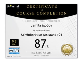  
Jamila McCoy
for completing the course
Administrative Assistant 101
0.8
CEUs
87%
Final Grade      
March 31, 2016 - April 4, 2016
0.8 CEUs       8 Contact Hours
 
Serial No. E459216211993
 