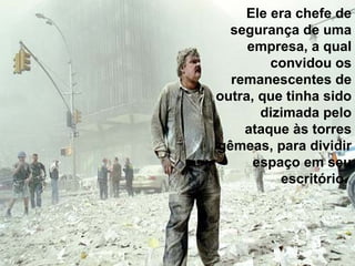 Ele era chefe de segurança de uma empresa, a qual convidou os remanescentes de outra, que tinha sido dizimada pelo ataque às torres gêmeas, para dividir espaço em seu escritório.  