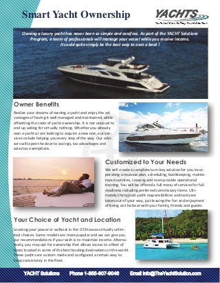 Owner Benefits
YACHT Solutions Phone 1-855-907-9046 Email info@TheYachtSolution.com
Smart Yacht Ownership
Owning a luxury yacht has never been so simple and carefree. As part of the YACHT Solutions
Program, a team of professionals will manage your vessel while you receive income.
It could quite simply be the best way to own a boat !
Your Choice of Yacht and Location
Customized to Your Needs
Realize your dreams of owning a yacht and enjoy the ad-
vantages of having it well managed and maintained, while
offsetting the costs of yacht ownership. It is not unusual to
end up sailing for virtually nothing. Whether you already
own a yacht or are looking to acquire a new one, our ser-
vices include helping you every step of the way. Our advi-
sors will open the door to savings, tax advantages and
sales tax exemptions.
We will create a complete turn-key solution for you incor-
porating a revenue plan, scheduling, bookkeeping, mainte-
nance services, crewing and even provide operational
training. You will be offered a full menu of services for full
readiness including preferred commissary items. Ulti-
mately the typical yacht responsibilities and tasks are
taken out of your way, just leaving the fun and enjoyment
of being on the boat with your family, friends and guests.
Locating your power or sailboat in the GTA leaves virtually unlim-
ited choices. Some models are more popular and we can give you
our recommendations if your wish is to maximize income. Alterna-
tively, you may opt for ownership that allows access to a fleet of
boats located in some of the best boating destinations in the world.
These yachts are custom made and configured a certain way to
keep consistency in the fleet.
 