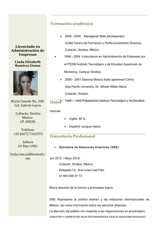 Formación académica
• 2008 - 2009 Managerial Skills Development
ICAMI Centro de Formación y Perfeccionamiento Directivo
Culiacán, Sinaloa. México
• 1999 – 2004 Licenciatura en Administración de Empresas por
el ITESM Instituto Tecnológico y de Estudios Superiores de
Monterrey, Campus Sinaloa.
• 2000 – 2001 Diploma Mexico trade agreement China
Asia Pacific University. Dr. Alfredo Millán Alarid.
Culiacán, Sinaloa.
• 1996 – 1999 Preparatoria Instituto Tecnológico y de Estudios
Superiores de Monterrey Campus Mazatlán, Sinaloa.
Datos
Idiomas
• Inglés: 90 %
• Español: Lengua madre
• Italiano: 60 %
Licenciada en
Administración de
Empresas
Linda Elizabeth
Ramírez Osuna
Mario Camelo No. 298
Col. Gabriel Leyva
Culiacán, Sinaloa
México
CP. 80030
Teléfono
+52 (667) 7162976
Soltera
19-Mar-1981
linda.ram.os@hotmail.c
om
Trayectoria Profesional
• Secretaria de Relaciones Exteriores (SRE)
Jun 2012 – Mayo 2013/
Culiacán, Sinaloa. México
Delegado Lic. Ana Luisa Leal Félix
01 800 500 07 73
Breve resumen de la función y principales logros
SRE Representa la política exterior y las relaciones internacionales de
México, así como información sobre los servicios ofrecidos.
La atención del público con respecto a las negociaciones en el extranjero.
Selección y verificación de la documentación para el pasaporte mexicano
 