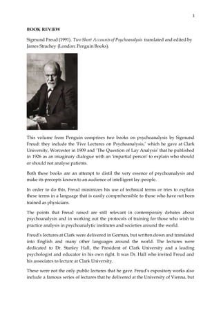 1
BOOK REVIEW
Sigmund Freud (1991). Two Short Accounts of Psychoanalysis translated and edited by
James Strachey (London: Penguin Books).
This volume from Penguin comprises two books on psychoanalysis by Sigmund
Freud: they include the ‘Five Lectures on Psychoanalysis,’ which he gave at Clark
University, Worcester in 1909 and ‘The Question of Lay Analysis’ that he published
in 1926 as an imaginary dialogue with an ‘impartial person’ to explain who should
or should not analyse patients.
Both these books are an attempt to distil the very essence of psychoanalysis and
make its precepts known to an audience of intelligent lay-people.
In order to do this, Freud minimizes his use of technical terms or tries to explain
these terms in a language that is easily comprehensible to those who have not been
trained as physicians.
The points that Freud raised are still relevant in contemporary debates about
psychoanalysis and in working out the protocols of training for those who wish to
practice analysis in psychoanalytic institutes and societies around the world.
Freud’s lectures at Clark were delivered in German, but written down and translated
into English and many other languages around the world. The lectures were
dedicated to Dr. Stanley Hall, the President of Clark University and a leading
psychologist and educator in his own right. It was Dr. Hall who invited Freud and
his associates to lecture at Clark University.
These were not the only public lectures that he gave. Freud’s expository works also
include a famous series of lectures that he delivered at the University of Vienna, but
 