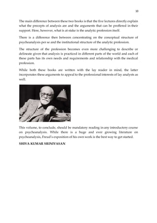 10
The main difference between these two books is that the five lectures directly explain
what the precepts of analysis are and the arguments that can be proffered in their
support. Here, however, what is at stake is the analytic profession itself.
There is a difference then between concentrating on the conceptual structure of
psychoanalysis per se and the institutional structure of the analytic profession.
The structure of the profession becomes even more challenging to describe or
delineate given that analysis is practiced in different parts of the world and each of
these parts has its own needs and requirements and relationship with the medical
profession.
While both these books are written with the lay reader in mind, the latter
incorporates these arguments to appeal to the professional interests of lay analysts as
well.
This volume, to conclude, should be mandatory reading in any introductory course
on psychoanalysis. While there is a huge and ever growing literature on
psychoanalysis, Freud’s exposition of his own work is the best way to get started.
SHIVA KUMAR SRINIVASAN
 