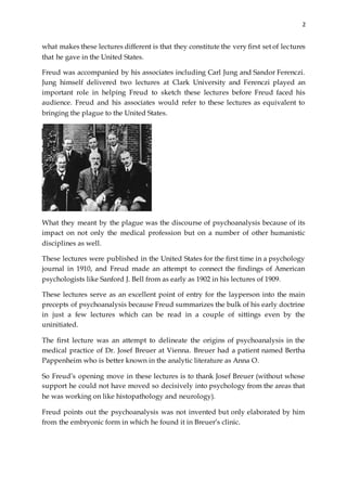 2
what makes these lectures different is that they constitute the very first set of lectures
that he gave in the United States.
Freud was accompanied by his associates including Carl Jung and Sandor Ferenczi.
Jung himself delivered two lectures at Clark University and Ferenczi played an
important role in helping Freud to sketch these lectures before Freud faced his
audience. Freud and his associates would refer to these lectures as equivalent to
bringing the plague to the United States.
What they meant by the plague was the discourse of psychoanalysis because of its
impact on not only the medical profession but on a number of other humanistic
disciplines as well.
These lectures were published in the United States for the first time in a psychology
journal in 1910, and Freud made an attempt to connect the findings of American
psychologists like Sanford J. Bell from as early as 1902 in his lectures of 1909.
These lectures serve as an excellent point of entry for the layperson into the main
precepts of psychoanalysis because Freud summarizes the bulk of his early doctrine
in just a few lectures which can be read in a couple of sittings even by the
uninitiated.
The first lecture was an attempt to delineate the origins of psychoanalysis in the
medical practice of Dr. Josef Breuer at Vienna. Breuer had a patient named Bertha
Pappenheim who is better known in the analytic literature as Anna O.
So Freud’s opening move in these lectures is to thank Josef Breuer (without whose
support he could not have moved so decisively into psychology from the areas that
he was working on like histopathology and neurology).
Freud points out the psychoanalysis was not invented but only elaborated by him
from the embryonic form in which he found it in Breuer’s clinic.
 