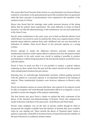 3
The reason that Freud became better known as a psychoanalyst was because Breuer
wanted to concentrate on his general practice given the resistance that was generated
when the basic precepts of psychoanalysis were explained to the members of the
medical society in Vienna.
Breuer also found that his marriage came under pressure because of the strong
affects that his patient Anna experienced. The main difficulty in terms of clinical
dynamics was that the phenomenology of the transference was not well-understood
in the Anna O case.
Freud’s main contribution in the early years was to find out that the affective load
which Breuer was forced to carry by patients like Anna was a regular feature of how
patients repeat affective patterns from early childhood and was not necessarily an
indication of whether Anna loved Breuer in her personal capacity as a young
woman.
Freud’s attempt to clarify the difference between personal emotions and
transferential emotions (which repeat affective patterns from how the patient related
to his parents in his early years) was crucial in making it possible to practice
psychoanalysis without being haunted by the fear that the patient would fall in love
with the analyst.
Freud is keen to point out that it is not possible to analyse a patient without
conjuring up these spirits from the past and the analyst should not flee the patient
when transferential emotions become intense.
Knowing how to work-through transferential emotions without getting involved
with the patient in a personal capacity is an important element in the training of
analysts. These transferential dynamics were however unknown in Breuer’s early
cases.
Freud was therefore anxious to ensure that those who aspired to be analysts would
be able to recognize and work-through transferential affects in as hygienic a way as
possible to ensure the integrity of the analytic relationship.
The first lecture also gave Freud a chance to explain the basic rudiments of his
theory of the structure and phenomenology of hysteria. Freud also compares his
model of hysteria with those of his precursors - Josef Breuer and Pierre Janet.
Freud’s main emphasis was on the idea of psychic conflict though he tried to
incorporate the insights available from the theories of hysteria that were available
when he was starting out. These include the theory of ‘hypnoid states’ (when a
patient is especially vulnerable to hysterical forms of repression) and the inability on
the part of hysterics to synthesize mental content.
 