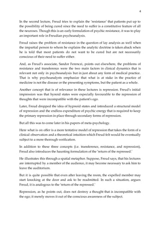 4
In the second lecture, Freud tries to explain the ‘resistance’ that patients put up to
the possibility of being cured since the need to suffer is a constitutive feature of all
the neuroses. Though this is an early formulation of psychic resistance, it was to play
an important role in Freudian psychoanalysis.
Freud raises the problem of resistance in the question of lay analysis as well when
the impartial person to whom he explains the analytic doctrine is taken aback when
he is told that most patients do not want to be cured but are not necessarily
conscious of their need to suffer either.
And, as Freud’s associate, Sandor Ferenczi, points out elsewhere, the problems of
resistance and transference were the two main factors in clinical dynamics that is
relevant not only in psychoanalysis but in just about any form of medical practice.
That is why psychoanalysts emphasize that what is at stake in the practice of
medicine is not the disease or the presenting symptoms, but the patient as a whole.
Another concept that is of relevance in these lectures is repression. Freud’s initial
impression was that hynoid states were especially favourable to the repression of
thoughts that were incompatible with the patient’s ego.
Later, Freud dropped the idea of hypnoid states and introduced a structural model
of repression and the endless expenditure of psychic energy that is required to keep
the primary repression in place through secondary forms of repression.
But all this was to come later in his papers of meta-psychology.
Here what is on offer is a more tentative model of repression that takes the form of a
clinical observation and a theoretical intuition which Freud felt would be eventually
subject to a more thorough verification.
In addition to these three concepts (i.e. transference, resistance, and repression),
Freud also introduces the haunting formulation of the ‘return of the repressed.’
He illustrates this through a spatial metaphor. Suppose, Freud says, that his lectures
are interrupted by a member of the audience, it may become necessary to ask him to
leave the auditorium.
But it is quite possible that even after leaving the room, the expelled member may
start knocking at the door and ask to be readmitted. In such a situation, argues
Freud, it is analogous to the ‘return of the repressed.’
Repression, as he points out, does not destroy a thought that is incompatible with
the ego; it merely moves it out of the conscious awareness of the subject.
 