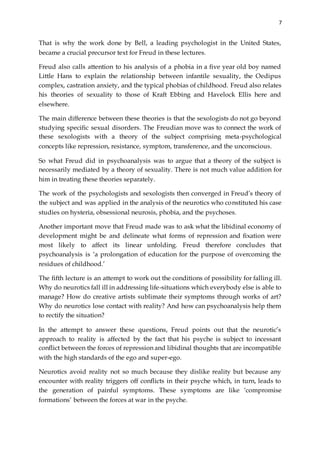 7
That is why the work done by Bell, a leading psychologist in the United States,
became a crucial precursor text for Freud in these lectures.
Freud also calls attention to his analysis of a phobia in a five year old boy named
Little Hans to explain the relationship between infantile sexuality, the Oedipus
complex, castration anxiety, and the typical phobias of childhood. Freud also relates
his theories of sexuality to those of Kraft Ebbing and Havelock Ellis here and
elsewhere.
The main difference between these theories is that the sexologists do not go beyond
studying specific sexual disorders. The Freudian move was to connect the work of
these sexologists with a theory of the subject comprising meta-psychological
concepts like repression, resistance, symptom, transference, and the unconscious.
So what Freud did in psychoanalysis was to argue that a theory of the subject is
necessarily mediated by a theory of sexuality. There is not much value addition for
him in treating these theories separately.
The work of the psychologists and sexologists then converged in Freud’s theory of
the subject and was applied in the analysis of the neurotics who constituted his case
studies on hysteria, obsessional neurosis, phobia, and the psychoses.
Another important move that Freud made was to ask what the libidinal economy of
development might be and delineate what forms of repression and fixation were
most likely to affect its linear unfolding. Freud therefore concludes that
psychoanalysis is ‘a prolongation of education for the purpose of overcoming the
residues of childhood.’
The fifth lecture is an attempt to work out the conditions of possibility for falling ill.
Why do neurotics fall ill in addressing life-situations which everybody else is able to
manage? How do creative artists sublimate their symptoms through works of art?
Why do neurotics lose contact with reality? And how can psychoanalysis help them
to rectify the situation?
In the attempt to answer these questions, Freud points out that the neurotic’s
approach to reality is affected by the fact that his psyche is subject to incessant
conflict between the forces of repression and libidinal thoughts that are incompatible
with the high standards of the ego and super-ego.
Neurotics avoid reality not so much because they dislike reality but because any
encounter with reality triggers off conflicts in their psyche which, in turn, leads to
the generation of painful symptoms. These symptoms are like ‘compromise
formations’ between the forces at war in the psyche.
 