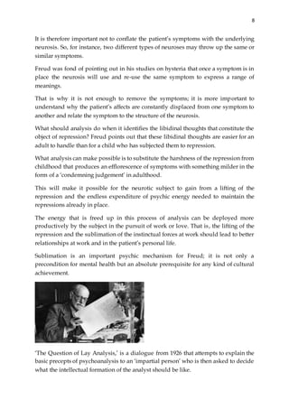 8
It is therefore important not to conflate the patient’s symptoms with the underlying
neurosis. So, for instance, two different types of neuroses may throw up the same or
similar symptoms.
Freud was fond of pointing out in his studies on hysteria that once a symptom is in
place the neurosis will use and re-use the same symptom to express a range of
meanings.
That is why it is not enough to remove the symptoms; it is more important to
understand why the patient’s affects are constantly displaced from one symptom to
another and relate the symptom to the structure of the neurosis.
What should analysis do when it identifies the libidinal thoughts that constitute the
object of repression? Freud points out that these libidinal thoughts are easier for an
adult to handle than for a child who has subjected them to repression.
What analysis can make possible is to substitute the harshness of the repression from
childhood that produces an efflorescence of symptoms with something milder in the
form of a ‘condemning judgement’ in adulthood.
This will make it possible for the neurotic subject to gain from a lifting of the
repression and the endless expenditure of psychic energy needed to maintain the
repressions already in place.
The energy that is freed up in this process of analysis can be deployed more
productively by the subject in the pursuit of work or love. That is, the lifting of the
repression and the sublimation of the instinctual forces at work should lead to better
relationships at work and in the patient’s personal life.
Sublimation is an important psychic mechanism for Freud; it is not only a
precondition for mental health but an absolute prerequisite for any kind of cultural
achievement.
‘The Question of Lay Analysis,’ is a dialogue from 1926 that attempts to explain the
basic precepts of psychoanalysis to an ‘impartial person’ who is then asked to decide
what the intellectual formation of the analyst should be like.
 