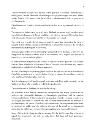 9
The need for the dialogue was related to the question of whether Theodor Reik, a
colleague of Freud’s should be allowed to practice psychoanalysis in Vienna where,
unlike Britain, only members of the medical profession could train or practice as
psychoanalysts.
Freud intervened privately with the authorities with a set of arguments in support of
Reik.
The arguments in favour of lay-analysis in this book are meant to give readers a feel
for what sort of arguments Freud might have invoked in support of including those
with a humanist background into the psychoanalytic movement.
This book also provides Freud an opportunity to argue that expanding the circle of
analysts to include lay-analysis is more likely to ensure the success of the Freudian
movement in different parts of the world.
As Freud grew older, he was increasingly concerned about the need to preserve the
integrity of the analytic doctrine even as he wanted to see it applied in a number of
innovative contexts and disciplines.
In order to make that possible he wanted to explain the basic precepts in a dialogic
form to those who might be interested. Freud’s audience includes not only doctors
and scientists, but also the intelligent layperson.
Another advantage in explaining psychoanalysis through expository works of which
Freud did a great many in number is that it helps to increase the number of patients
who might want to attempt an analysis.
So it is not enough for Freud to preach to the converted but to be constantly on the
lookout for those who could be roped into the profession.
The main themes in this book include the following:
the structure of the analytic profession; the question who really qualifies to see
patients; the relationship between psychoanalysis, psychiatry, and the medical
profession; the forms of knowledge and training that is ideally required to make it as
an analyst; the forms of subjectivity and sexuality that constitute the theories of
psychoanalysis; the nature of analytic interventions and the range of neuroses that it
is equipped to tackle; and the different theories of the mind in psychoanalysis
(including the differences between the topographical and structural theories).
Many of these topics have already been covered in the five lectures. I do not want to
repeat the arguments, but pick up only those that have not been previously
discussed.
 