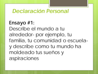 Declaración Personal
Ensayo #1:
Describe el mundo a tu
alrededor- por ejemplo, tu
familia, tu comunidad o escuela-
y describe como tu mundo ha
moldeado tus sueños y
aspiraciones
 