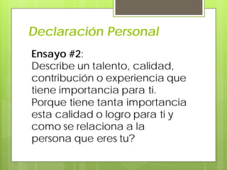 Declaración Personal
Ensayo #2:
Describe un talento, calidad,
contribución o experiencia que
tiene importancia para ti.
Porque tiene tanta importancia
esta calidad o logro para ti y
como se relaciona a la
persona que eres tu?
 
