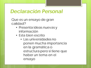 Declaración Personal
Que es un ensayo de gran
calidad?
• Presenta ideas nuevas y
información
• Esta bien escrito
• Las universidades no
ponen mucha importancia
en la gramática o
estructura pero si tiene que
haber un tema en el
ensayo
 