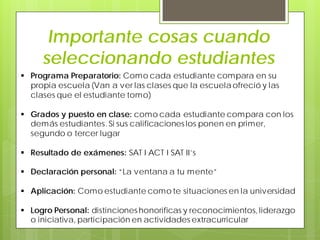 Importante cosas cuando
seleccionando estudiantes
 Programa Preparatorio: Como cada estudiante compara en su
propia escuela (Van a ver las clases que la escuela ofreció y las
clases que el estudiante tomo)
 Grados y puesto en clase: como cada estudiante compara con los
demás estudiantes. Si sus calificaciones los ponen en primer,
segundo o tercer lugar
 Resultado de exámenes: SAT I ACT I SAT II’s
 Declaración personal: “La ventana a tu mente”
 Aplicación: Como estudiante como te situaciones en la universidad
 Logro Personal: distinciones honorificas y reconocimientos, liderazgo
o iniciativa, participación en actividades extracurricular
 