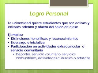Logro Personal
La universidad quiere estudiantes que son activos y
exitosos adentro y afuera del salón de clase
Ejemplos:
• Distinciones honorificas y reconocimientos
• Liderazgo e iniciativa
• Participación en actividades extracurricular o
servicio comunitario
• Deportes, servicio voluntario, servicios
comunitarios, actividades culturales o artísticas
 