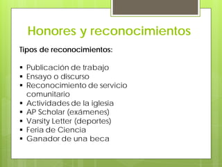 Honores y reconocimientos
Tipos de reconocimientos:
 Publicación de trabajo
 Ensayo o discurso
 Reconocimiento de servicio
comunitario
 Actividades de la iglesia
 AP Scholar (exámenes)
 Varsity Letter (deportes)
 Feria de Ciencia
 Ganador de una beca
 