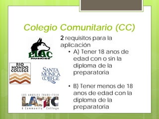 Colegio Comunitario (CC)
2 requisitos para la
aplicación
• A) Tener 18 anos de
edad con o sin la
diploma de la
preparatoria
• B) Tener menos de 18
anos de edad con la
diploma de la
preparatoria
 