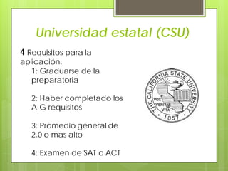 Universidad estatal (CSU)
4 Requisitos para la
aplicación:
1: Graduarse de la
preparatoria
2: Haber completado los
A-G requisitos
3: Promedio general de
2.0 o mas alto
4: Examen de SAT o ACT
 