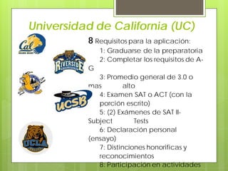 Universidad de California (UC)
8 Requisitos para la aplicación:
1: Graduarse de la preparatoria
2: Completar los requisitos de A-
G
3: Promedio general de 3.0 o
mas alto
4: Examen SAT o ACT (con la
porción escrito)
5: (2) Exámenes de SAT II-
Subject Tests
6: Declaración personal
(ensayo)
7: Distinciones honorificas y
reconocimientos
8: Participación en actividades
 