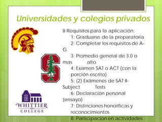 Universidades y colegios privados
8 Requisitos para la aplicación:
1: Graduarse de la preparatoria
2: Completar los requisitos de A-
G
3: Promedio general de 3.0 o
mas alto
4: Examen SAT o ACT (con la
porción escrito)
5: (2) Exámenes de SAT II-
Subject Tests
6: Declaración personal
(ensayo)
7: Distinciones honorificas y
reconocimientos
8: Participación en actividades
 