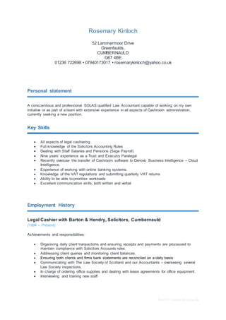 Basic CV template by reed.co.uk
Rosemary Kinloch
52 Lammermoor Drive
Greenfaulds,
CUMBERNAULD
G67 4BE
01236 722698 • 07940173017 • rosemarykinloch@yahoo.co.uk
Personal statement
A conscientious and professional SOLAS qualified Law Accountant capable of working on my own
initiative or as part of a team with extensive experience in all aspects of Cashroom administration,
currently seeking a new position.
Key Skills
 All aspects of legal cashiering
 Full knowledge of the Solicitors Accounting Rules
 Dealing with Staff Salaries and Pensions (Sage Payroll)
 Nine years’ experience as a Trust and Executry Paralegal
 Recently oversaw the transfer of Cashroom software to Denovo Business Intelligence – Cloud
Intelligence.
 Experience of working with online banking systems.
 Knowledge of the VAT regulations and submitting quarterly VAT returns
 Ability to be able to prioritise workloads
 Excellent communication skills, both written and verbal
Employment History
Legal Cashier with Barton & Hendry, Solicitors, Cumbernauld
(1994 – Present)
Achievements and responsibilities:
 Organising daily client transactions and ensuring receipts and payments are processed to
maintain compliance with Solicitors Accounts rules.
 Addressing client queries and monitoring client balances.
 Ensuring both clients and firms bank statements are reconciled on a daily basis
 Communicating with The Law Society of Scotland and our Accountants – overseeing several
Law Society inspections.
 In charge of ordering office supplies and dealing with lease agreements for office equipment.
 Interviewing and training new staff
 