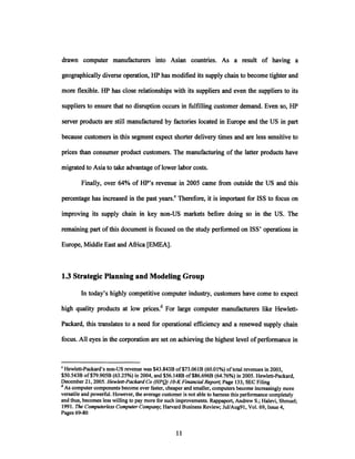 drawn computer manufacturers into Asian countries. As a result of having a
geographically diverse operation, HP has modified its supply chain to become tighter and
more flexible. HP has close relationships with its suppliers and even the suppliers to its
suppliers to ensure that no disruption occurs in fulfilling customer demand. Even so, HP
server products are still manufactured by factories located in Europe and the US in part
because customers in this segment expect shorter delivery times and are less sensitive to
prices than consumer product customers. The manufacturing of the latter products have
migrated to Asia to take advantage oflower labor costs.
Finally, over 64% of HP's revenue in 2005 came from outside the US and this
percentage has increased in the past years.c Therefore, it is important for ISS to focus on
improving its supply chain in key non-US markets before doing so in the US. The
remaining part ofthis document is focused on the study performed on ISS' operations in
Europe, Middle East and Africa [EMEA].
1.3 Strategic Planning and Modeling Group
In today's highly competitive computer industry, customers have come to expect
high quality products at low prices.d For large computer manufacturers like Hewlett-
Packard, this translates to a need for operational efficiency and a renewed supply chain
focus. All eyes in the corporation are set on achieving the highest level of performance in
CHewlett-Packard's non-US revenue was $43.843B of$73.061B (60.01%) oftotal revenues in 2003,
$50.543B of$79.905B (63.25%) in 2004, and $56.148B of$86.696B (64.76%) in 2005. Hewlett-Packard,
December 21, 2005. Hewlett-PackardCo (HPQ) IO-K FinancialReport; Page 133, SEC Filing
dAs computer components become ever faster, cheaper and smaller, computers become increasingly more
versatile and powerful. However, the average customer is not able to harness this performance completely
and thus, becomes less willing to pay more for such improvements. Rappaport, Andrew S.; Halevi, Shmuel;
1991. The ComputerlessComputerCompany; Harvard Business Review; Jul/Aug91, Vol. 69, Issue 4,
Pages 69-80
 