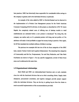 best practices. DfSC has historically been responsible for considerable dollar savings to
the company in general, and to the individual divisions, in particular.
An example of the value added by DfSC to Hewlett-Packard can be observed in
the implementation of a Product Line Management process for the North American
Consumer Computing [NACC] division. In this project, as described by LFM '05 Aaron
Raphel, the complexity related costs of offering tens of desktop models to retail
establishments are estimated before a new product is introduced.5 By doing this, the
company can realize early on if a potential product will bring real net profits or if its
attributes will make it look profitable on paper but money-losing in practice. Once again,
for HP this translated into multiple millions ofdollars in savings.
The previous two examples fall into two of the six focus categories of the DfSC
team, namely Variety Control and Logistics Enhancement. The remaining four categories
of Commonality and Re-Use, Postponement, Tax and Duty Reduction, and Take Back
Facilitation are shown in Figure 1. For any specific engagement, several of these focus
areas can be addressed at the same time.
1.5 Organizational relationships
Both SPaM and DfSC are relationship-based functions and, as such, maintain
close ties with the functional divisions that act as their consulting clients. Supply chain
champions, procurement consultants, and logistics managers provide project support
within the individual divisions. They are the key to getting buy-in from the clients to
reach successful implementation ofthe recommendations provided.
 
