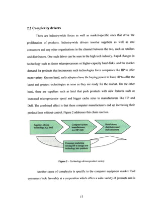 2.2 Complexity drivers
There are industry-wide forces as well as market-specific ones that drive the
proliferation of products. Industry-wide drivers involve suppliers as well as end
consumers and any other organizations in the channel between the two, such as retailers
and distributors. One such driver can be seen in the high tech industry. Rapid changes in
technology such as faster microprocessors or higher-capacity hard disks, and the market
demand for products that incorporate such technologies force companies like HP to offer
more variety. On one hand, early adopters have the buying power to force HP to offer the
latest and greatest technologies as soon as they are ready for the market. On the other
hand, there are suppliers such as Intel that push products with new features such as
increased microprocessor speed and bigger cache sizes to manufacturers like HP and
Dell. The combined effect is that these computer manufacturers end up increasing their
product lines without control. Figure 2 addresses this chain reaction.
Figure 2 - Technology-drivenproductvariety
Another cause of complexity is specific to the computer equipment market. End
consumers look favorably at a corporation which offers a wide variety of products and is
k
 