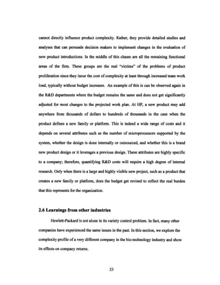 cannot directly influence product complexity. Rather, they provide detailed studies and
analyses that can persuade decision makers to implement changes in the evaluation of
new product introductions. In the middle of this chasm are all the remaining functional
areas of the firm. These groups are the real "victims" of the problems of product
proliferation since they incur the cost of complexity at least through increased team work
load, typically without budget increases. An example of this is can be observed again in
the R&D departments where the budget remains the same and does not get significantly
adjusted for most changes to the projected work plan. At HP, a new product may add
anywhere from thousands of dollars to hundreds of thousands in the case when the
product defines a new family or platform. This is indeed a wide range of costs and it
depends on several attributes such as the number of microprocessors supported by the
system, whether the design is done internally or outsourced, and whether this is a brand
new product design or it leverages a previous design. These attributes are highly specific
to a company; therefore, quantifying R&D costs will require a high degree of internal
research. Only when there is a large and highly visible new project, such as a product that
creates a new family or platform, does the budget get revised to reflect the real burden
that this represents for the organization.
2.6 Learnings from other industries
Hewlett-Packard is not alone in its variety control problem. In fact, many other
companies have experienced the same issues in the past. In this section, we explore the
complexity profile ofa very different company in the bio-technology industry and show
its effects on company returns.
 