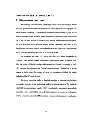 CHAPTER 3: VARIETY CONTROL IN ISS
3.1 ISS products and supply chain
The Industry Standard Servers (ISS) organization within the Enterprise Server
Solutions group of Hewlett-Packard served as the consulting client for this project. The
server products offered by ESS extend from standards-based systems (ISS) that sell for
several thousand dollars, to entire super computers for business critical applications
(BCS) that can reach millions of dollars in price. For the purposes of this investigation,
our focus will be on servers based on industry standard components (ISS), such as off-
the-shelf Intel processors, memory modules and disk drives. Such servers represent over
half ofESS' revenue in 2005 according to HP's Annual Report.
As mentioned previously, ISS' origins trace back to Compaq Corporation in
Houston, Texas, where it became the industry's leading server maker on its own right.
After the merger of The Hewlett-Packard Company and Compaq Corporation in 2002,
HP's Netserver line of servers and Compaq's more prominent ProLiant line of servers
became a single group. The merger of these two companies solidified the market
leadership ofthe HP server division.
The server computing market is classified according to customer type, but most
importantly, according to the architecture used in the microprocessors. The market in
which ISS' products compete is called "x86" which basically encompasses servers built
around the widely accepted Intel and AMD microprocessors, as opposed to workstations
built by companies such as Sun Microsystems, which use microprocessors based on the
 