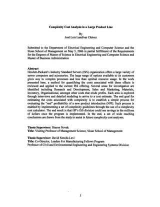 Complexity Cost Analysis in a Large Product Line
By
Jose Luis Landivar ChIvez
Submitted to the Department of Electrical Engineering and Computer Science and the
Sloan School of Management on May 5,2006 in partial fulfillment of the Requirements
for the Degrees of Master ofScience in Electrical Engineering and Computer Science and
Master ofBusiness Administration
Abstract
Hewlett-Packard's Industry Standard Servers (ISS) organization offers a large variety of
server computers and accessories. The large range of options available to its customers
gives way to complex processes and less than optimal resource usage. In the work
presented here, a method for quantifying the costs associated with these effects is
reviewed and applied to the current ISS offering. Several areas for investigation are
identified including Research and Development, Sales and Marketing, Materials,
Inventory, Organizational, amongst other costs that erode profits. Each area is explored
through interviews and detailed modeling to arrive to a cost estimate. The end goal for
estimating the costs associated with complexity is to establish a simple process for
evaluating the "real" profitability of a new product introduction (NPI). Such process is
enabled by implementing a set of complexity guidelines through the use ofa complexity
cost calculator. The end result is that HP's ISS division could see savings in the millions
of dollars once the program is implemented. In the end, a set of wide reaching
conclusions are drawn from the study to assist in future complexity cost analyses.
Thesis Supervisor: Sharon Novak
Title: Visiting Professor ofManagement Science, Sloan School ofManagement
Thesis Supervisor: David Simchi-Levi
Title: Co-Director, Leaders For Manufacturing Fellows Program
Professor ofCivil and Environmental Engineering and Engineering Systems Division
 