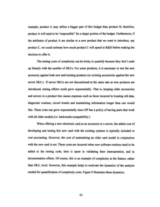 example, product A may utilize a bigger part of this budget than product B; therefore,
product A will need to be "responsible" for a larger portion ofthe budget. Furthermore, if
the attributes of product A are similar to a new product that we want to introduce, say
product C, we could estimate how much product C will spend in R&D before making the
decision to offer it.
The testing costs of complexity can be tricky to quantify because they don't scale
up linearly with the number of SKUs. For some products, it is necessary to test the new
accessory against both new and existing products (or existing accessories against the new
server SKU.) If server SKUs are not discontinued at the same rate as new products are
introduced, testing efforts could grow exponentially. That is, keeping older accessories
and servers in a product line causes expenses such as those incurred in locating old data,
diagnostic routines, circuit boards and maintaining information longer than one would
like. These costs can grow exponentially since HP has a policy of having parts that work
with all older models (i.e. backwards-compatibility.)
When offering a new electronic card as an accessory to a server, the added cost of
developing and testing this new card with the existing systems is typically included in
cost accounting. However, the cost of maintaining an older card model in conjunction
with the new card is not. These costs are incurred when new software routines need to be
added to the testing code, time is spent in validating their interoperation, and in
documentation efforts. Of course, this is an example of complexity at the feature, rather
than SKU, level. However, this example helps to motivate the dynamics of the analysis
needed for quantification of complexity costs. Figure 9 illustrates these dynamics.
 