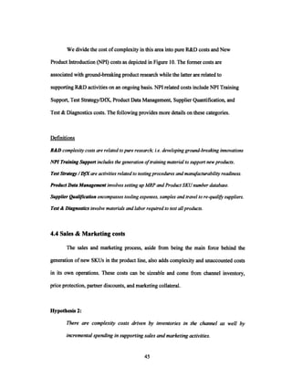 We divide the cost ofcomplexity in this area into pure R&D costs and New
Product Introduction (NPI) costs as depicted in Figure 10. The former costs are
associated with ground-breaking product research while the latter are related to
supporting R&D activities on an ongoing basis. NPI related costs include NPI Training
Support, Test Strategy/DfX, Product Data Management, Supplier Quantification, and
Test &Diagnostics costs. The following provides more details on these categories.
Definitions
R&D complexity costs arerelatedtopure research;i.e. developingground-breakinginnovations
NPITrainingSupportincludes the generationoftrainingmaterialto supportnewproducts.
TestStrategy /DfX are activitiesrelatedto testingproceduresandmanufacturabilityreadiness.
ProductDataManagementinvolves settingupMRP andProductSKU numberdatabase.
SupplierQualificationencompassestooling expenses,samplesand travelto re-qualifysuppliers.
Test &Diagnosticsinvolve materialsandlaborrequiredto test allproducts.
4.4 Sales & Marketing costs
The sales and marketing process, aside from being the main force behind the
generation ofnew SKUs in the product line, also adds complexity and unaccounted costs
in its own operations. These costs can be sizeable and come from channel inventory,
price protection, partner discounts, and marketing collateral.
Hypothesis 2:
There are complexity costs driven by inventories in the channel as well by
incrementalspendingin supportingsales andmarketingactivities.
 
