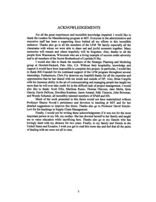 ACKNOWLEDGEMENTS
For all the great experiences and incredible knowledge imparted, I would like to
thank the Leaders for Manufacturing program at MIT. Everyone in the administrative and
executive staff has been a supporting force behind all my efforts in this incredible
endeavor. Thanks also go to all the members of the LFM '06 family especially all the
classmates with whom we were able to share sad and joyful moments together. Many
memories will remain and others hopefully will be forgotten. Also, thanks to all the
people from Wauwatosa, Wisconsin who are a living example of success under adversity
and to all members ofthe Secret Brotherhood of Lambda Fi Mu.
I would also like to thank the members of the Strategic Planning and Modeling
group at Hewlett-Packard, Palo Alto, CA. Without their hospitality, knowledge and
support it would have been impossible to complete this project. In particular, I would like
to thank Bill Crandall for his continued support of the LFM program throughout several
internships. Furthermore, Chris Fry deserves my heartfelt thanks for all the expertise and
opportunities that he has shared with me inside and outside of HP. Also, Brian Cargille
with his immense ability in the art of communicating and managing people has taught me
more than he will ever take credit for in the difficult task ofproject management. I would
also like to thank: Scott Ellis, Marilena Russo, Thomas Olavson, Jane Melia, Quin
Garcia, Gavin DeNyse, Dorothea Kuettner, Jason Amaral, Sitki Timucin, John Bowman,
and Wendy Schumer, all incredibly talented members of SPaM and ISS.
Much of the work presented in this thesis would not have materialized without
Professor Sharon Novak's persistence and devotion to teaching at MIT and for her
detailed suggestions to improve this thesis. Thanks also go to Professor David Simchi-
Levi for his teachings in Supply Chain Management.
Finally, I would not be writing these acknowledgments if it was not for the most
important person in my life, my mother. She has devoted herself to her family and taught
me to value education while sacrificing hers. Thanks also go to my fiancee who has
lovingly dealt with my absence for two years. Finally, to my family and friends in the
United States and Ecuador, I wish you get to read this some day and feel that all the pains
ofdealing with me were not all in vane.
 